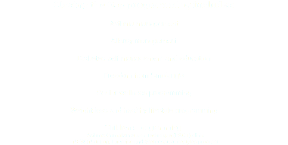 Closing the Gap programming includes: Asthma management Allergy management Diabetes self-management and education Freedom from Smoking® Senior wellness programming Weight loss and healthy lifestyle programming Children’s programming:
- Asthma Compliance and Technique (PACT) clinic
- NEW (Nutrition, Exercise and Wellness), a lifestyles program